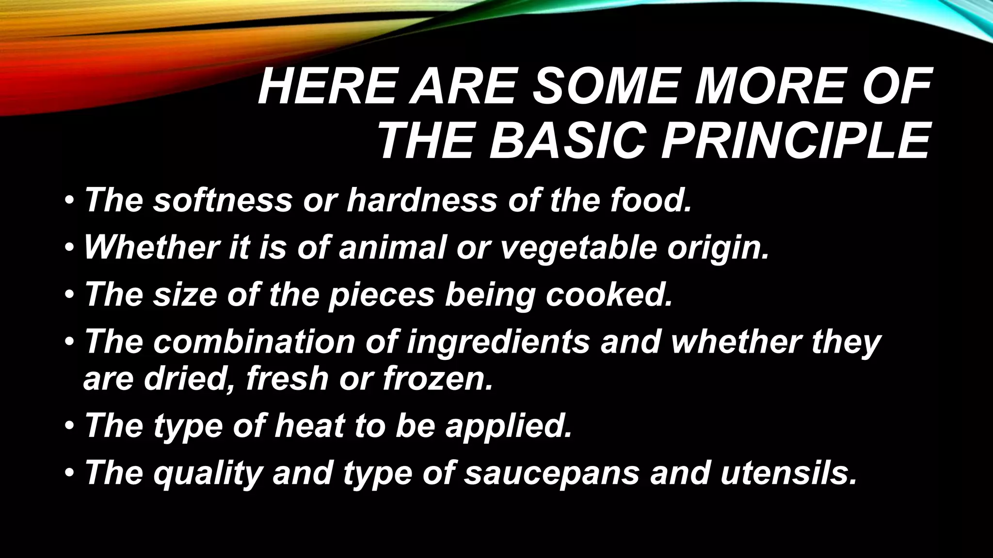 HERE ARE SOME MORE OF
THE BASIC PRINCIPLE
• The softness or hardness of the food.
• Whether it is of animal or vegetable origin.
• The size of the pieces being cooked.
• The combination of ingredients and whether they
are dried, fresh or frozen.
• The type of heat to be applied.
• The quality and type of saucepans and utensils.
 