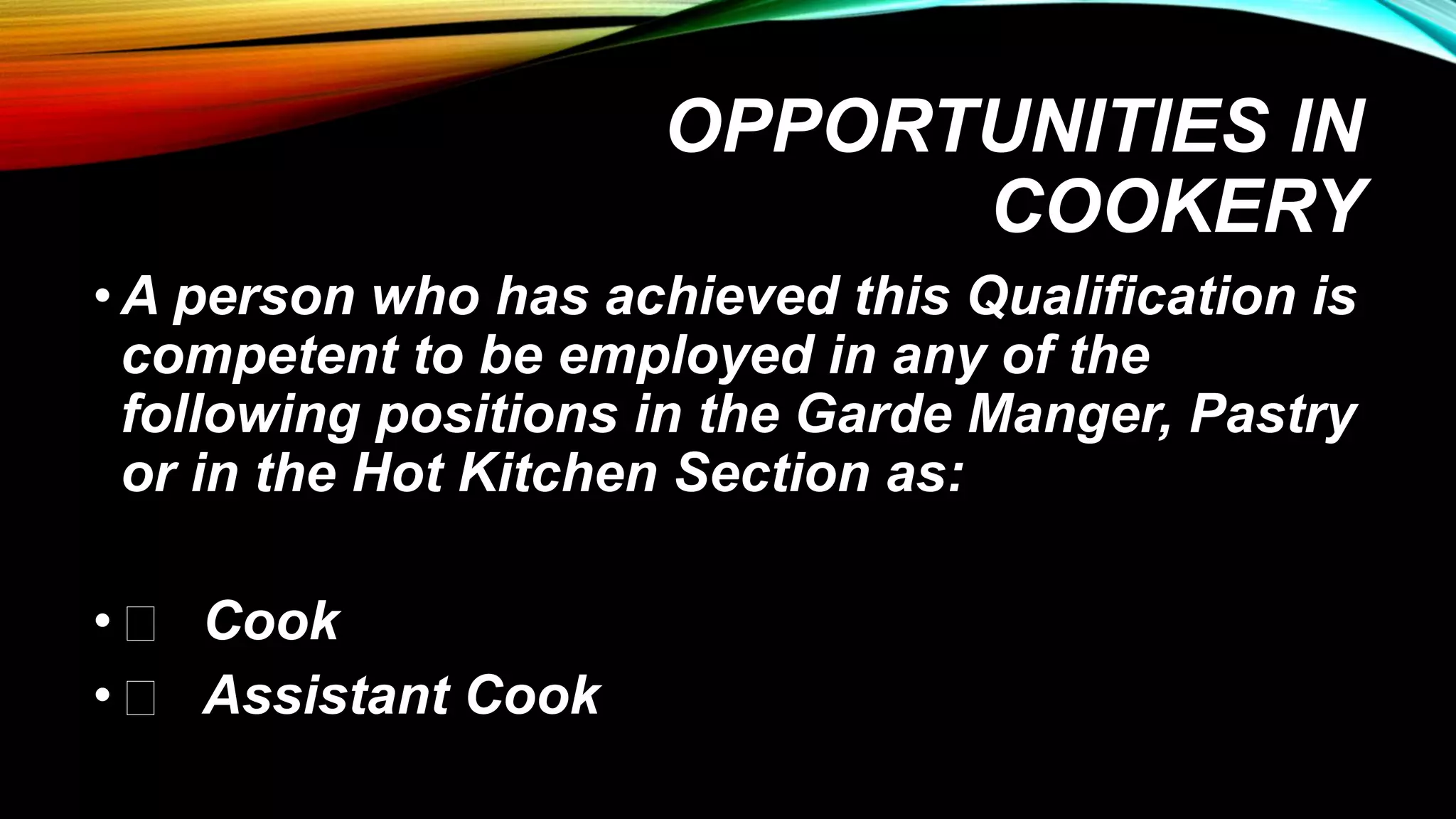 OPPORTUNITIES IN
COOKERY
•A person who has achieved this Qualification is
competent to be employed in any of the
following positions in the Garde Manger, Pastry
or in the Hot Kitchen Section as:
• Cook
• Assistant Cook
 