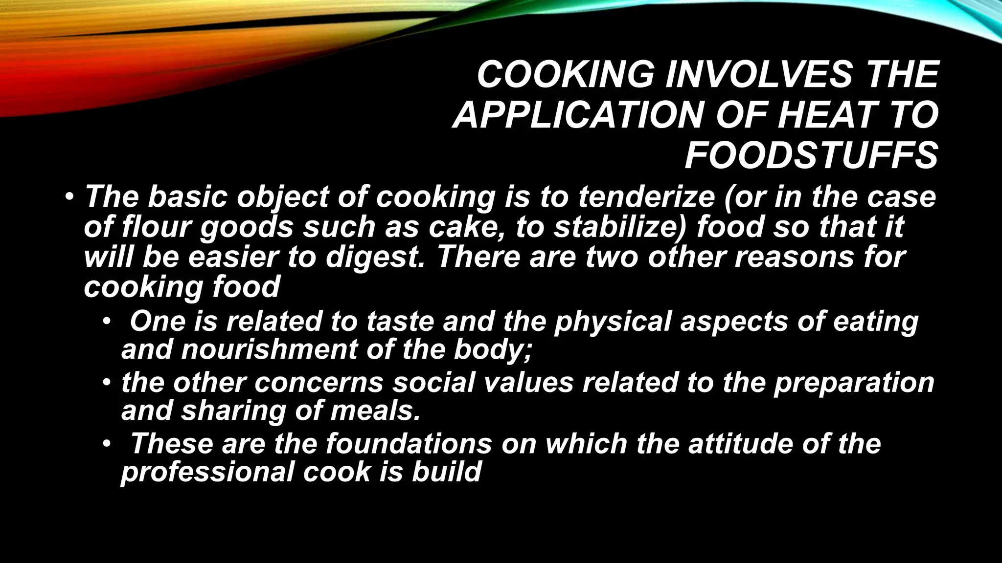 COOKING INVOLVES THE
APPLICATION OF HEAT TO
FOODSTUFFS
• The basic object of cooking is to tenderize (or in the case
of flour goods such as cake, to stabilize) food so that it
will be easier to digest. There are two other reasons for
cooking food
• One is related to taste and the physical aspects of eating
and nourishment of the body;
• the other concerns social values related to the preparation
and sharing of meals.
• These are the foundations on which the attitude of the
professional cook is build
 
