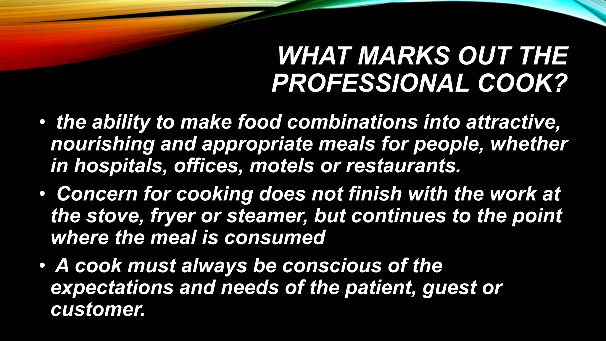 WHAT MARKS OUT THE
PROFESSIONAL COOK?
• the ability to make food combinations into attractive,
nourishing and appropriate meals for people, whether
in hospitals, offices, motels or restaurants.
• Concern for cooking does not finish with the work at
the stove, fryer or steamer, but continues to the point
where the meal is consumed
• A cook must always be conscious of the
expectations and needs of the patient, guest or
customer.
 