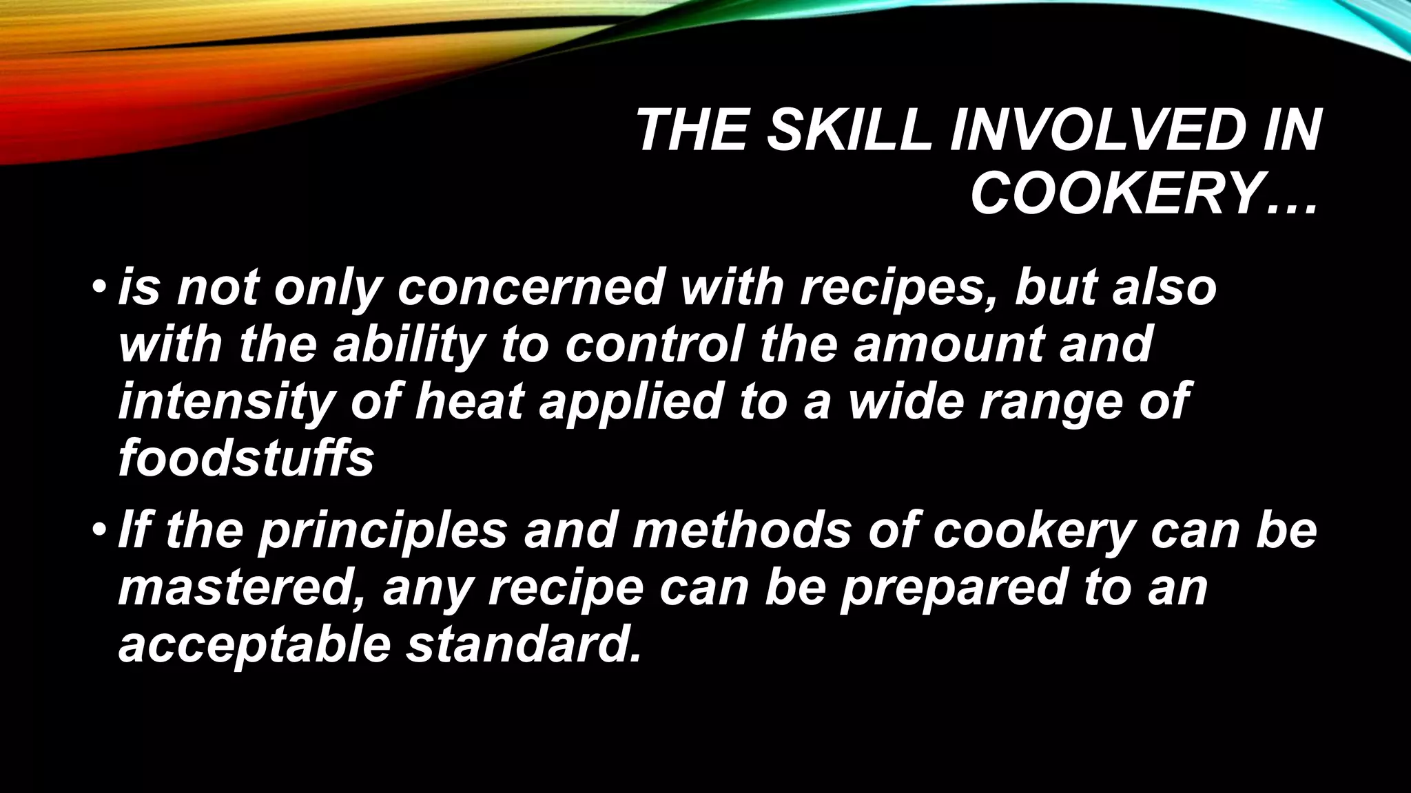 THE SKILL INVOLVED IN
COOKERY…
•is not only concerned with recipes, but also
with the ability to control the amount and
intensity of heat applied to a wide range of
foodstuffs
•If the principles and methods of cookery can be
mastered, any recipe can be prepared to an
acceptable standard.
 