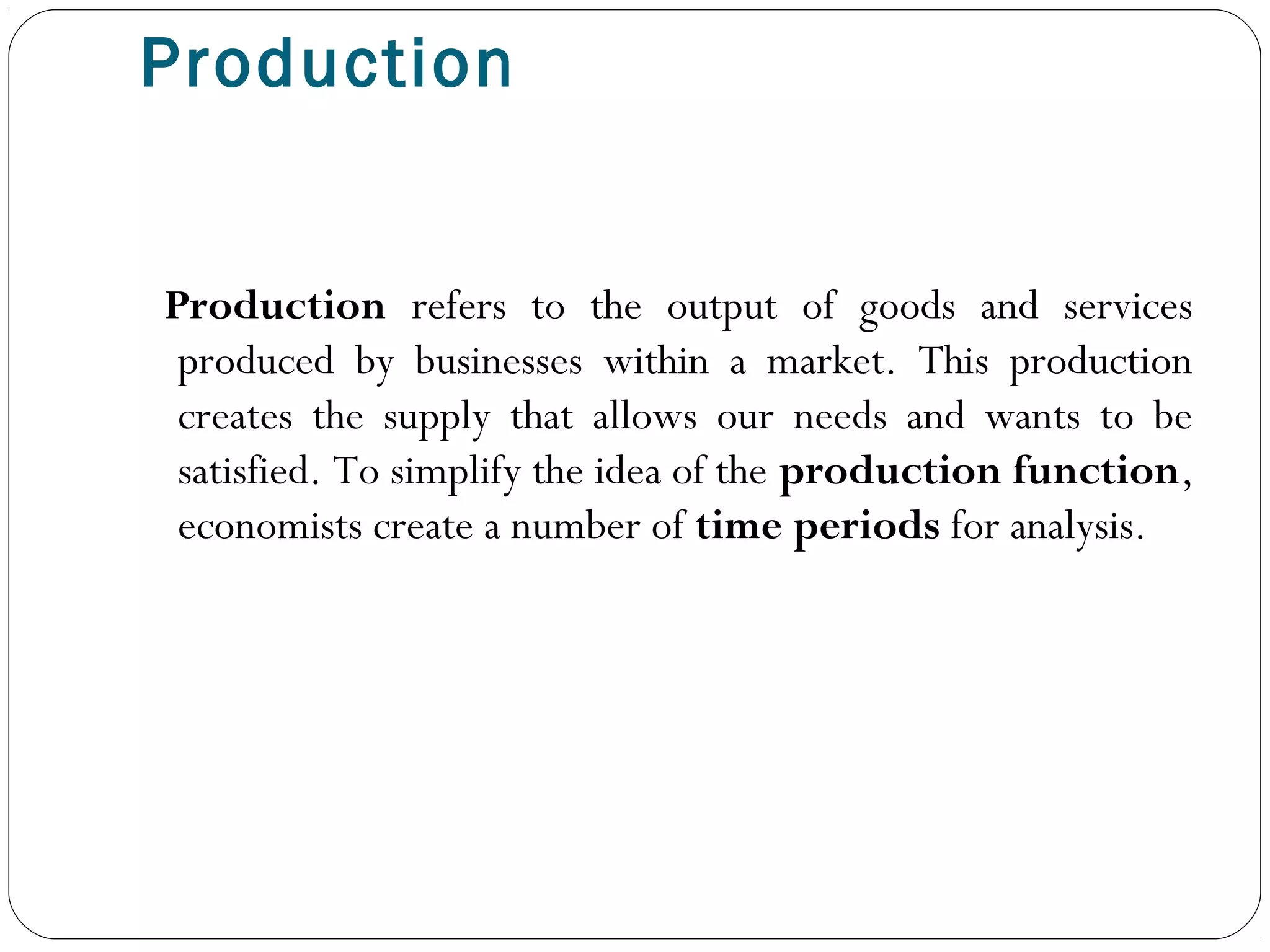 Production
Production refers to the output of goods and services
produced by businesses within a market. This production
creates the supply that allows our needs and wants to be
satisfied. To simplify the idea of the production function,
economists create a number of time periods for analysis.
 