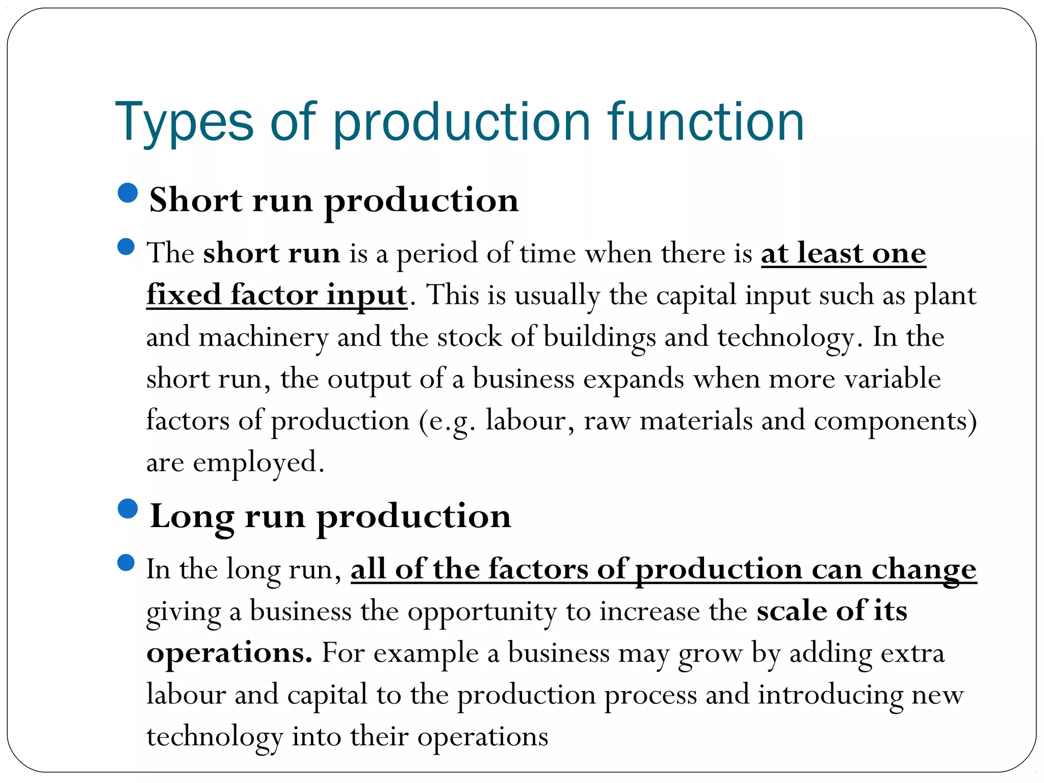 Types of production function
Short run production
The short run is a period of time when there is at least one
fixed factor input. This is usually the capital input such as plant
and machinery and the stock of buildings and technology. In the
short run, the output of a business expands when more variable
factors of production (e.g. labour, raw materials and components)
are employed.
Long run production
In the long run, all of the factors of production can change
giving a business the opportunity to increase the scale of its
operations. For example a business may grow by adding extra
labour and capital to the production process and introducing new
technology into their operations
 