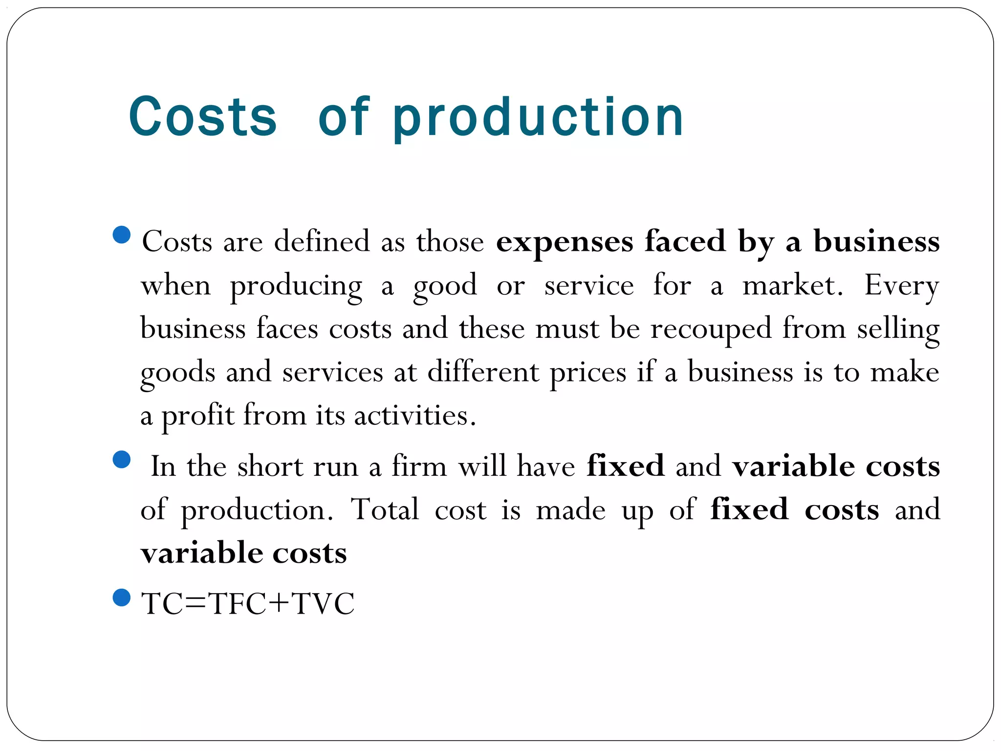 Costs of production
Costs are defined as those expenses faced by a business
when producing a good or service for a market. Every
business faces costs and these must be recouped from selling
goods and services at different prices if a business is to make
a profit from its activities.
 In the short run a firm will have fixed and variable costs
of production. Total cost is made up of fixed costs and
variable costs
TC=TFC+TVC
 