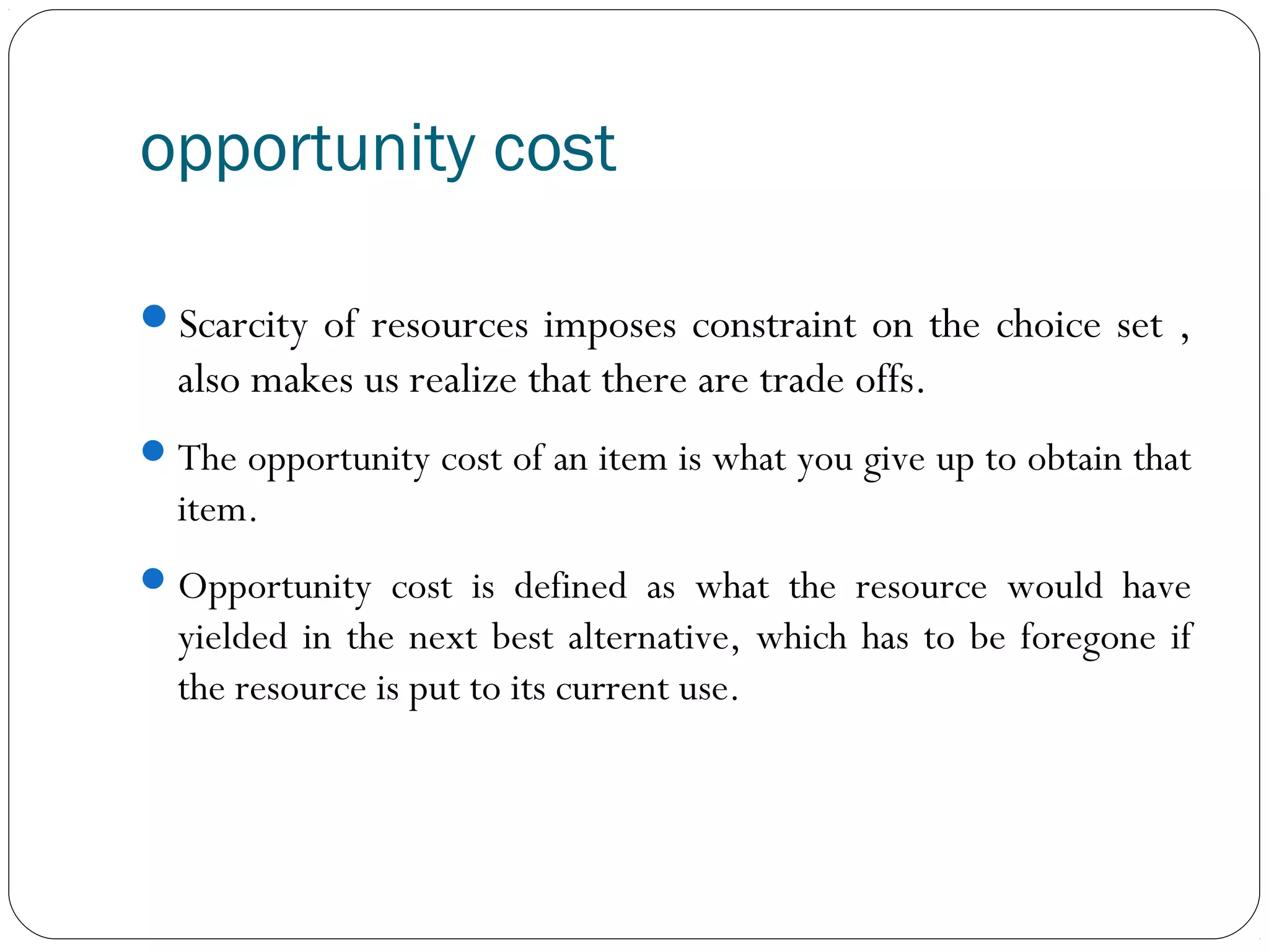opportunity cost
Scarcity of resources imposes constraint on the choice set ,
also makes us realize that there are trade offs.
The opportunity cost of an item is what you give up to obtain that
item.
Opportunity cost is defined as what the resource would have
yielded in the next best alternative, which has to be foregone if
the resource is put to its current use.
 