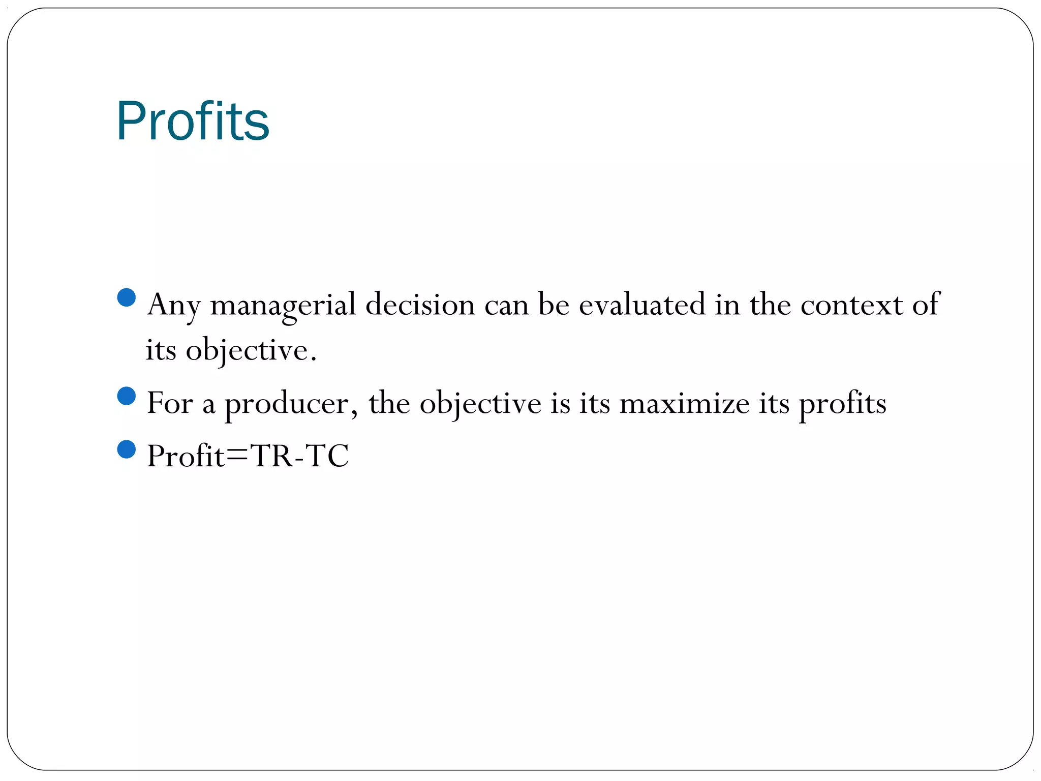Profits
Any managerial decision can be evaluated in the context of
its objective.
For a producer, the objective is its maximize its profits
Profit=TR-TC
 