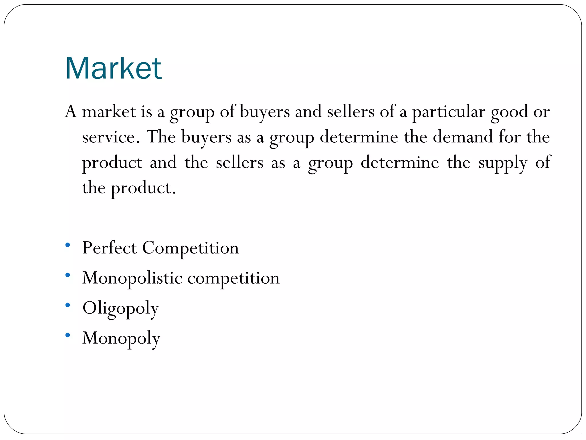 Market
A market is a group of buyers and sellers of a particular good or
service. The buyers as a group determine the demand for the
product and the sellers as a group determine the supply of
the product.
• Perfect Competition
• Monopolistic competition
• Oligopoly
• Monopoly
 