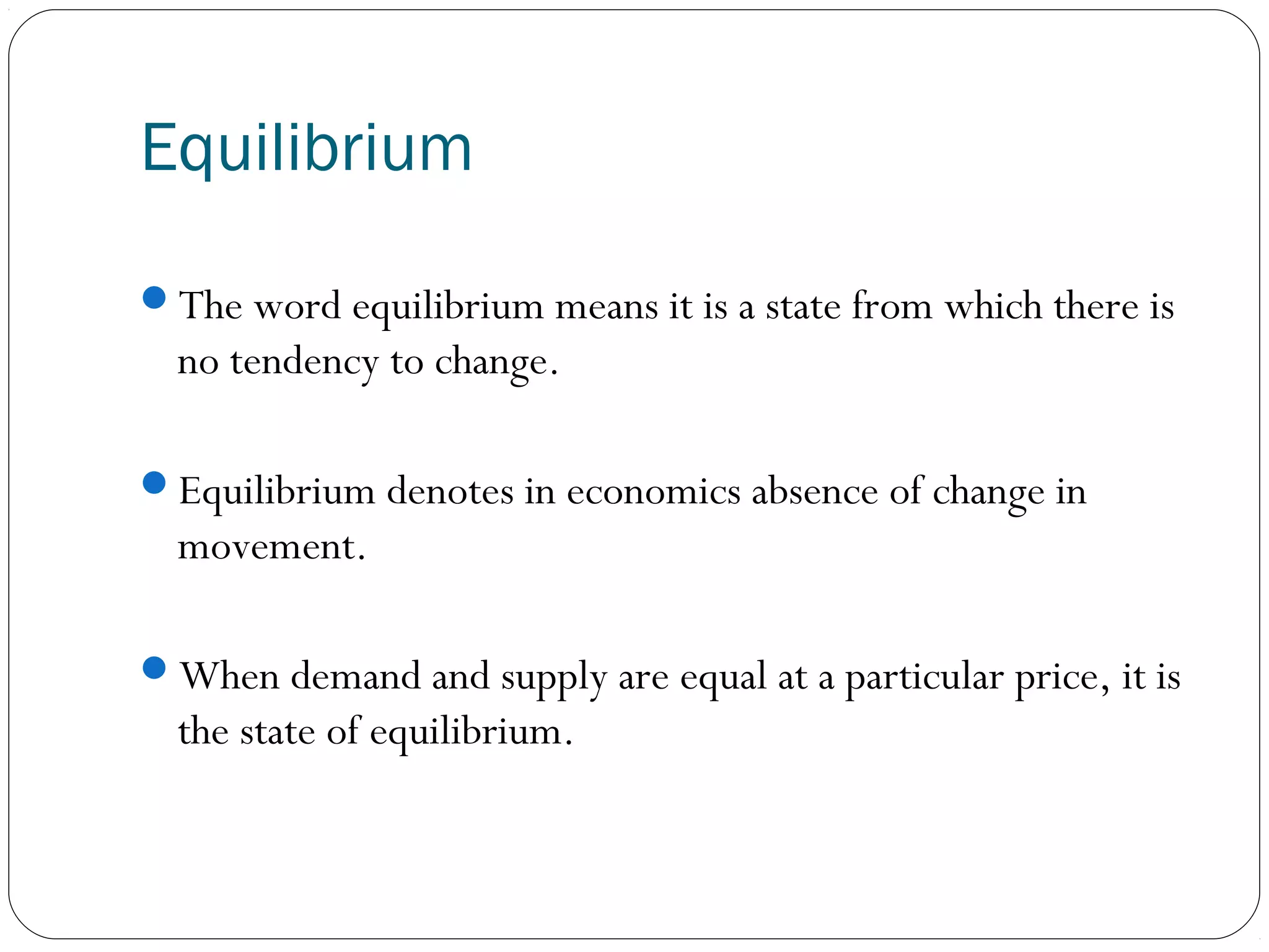 Equilibrium
The word equilibrium means it is a state from which there is
no tendency to change.
Equilibrium denotes in economics absence of change in
movement.
When demand and supply are equal at a particular price, it is
the state of equilibrium.
 