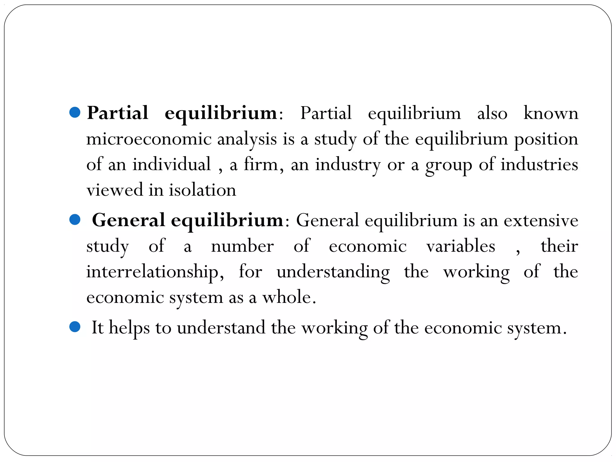 Partial equilibrium: Partial equilibrium also known
microeconomic analysis is a study of the equilibrium position
of an individual , a firm, an industry or a group of industries
viewed in isolation
 General equilibrium: General equilibrium is an extensive
study of a number of economic variables , their
interrelationship, for understanding the working of the
economic system as a whole.
 It helps to understand the working of the economic system.
 