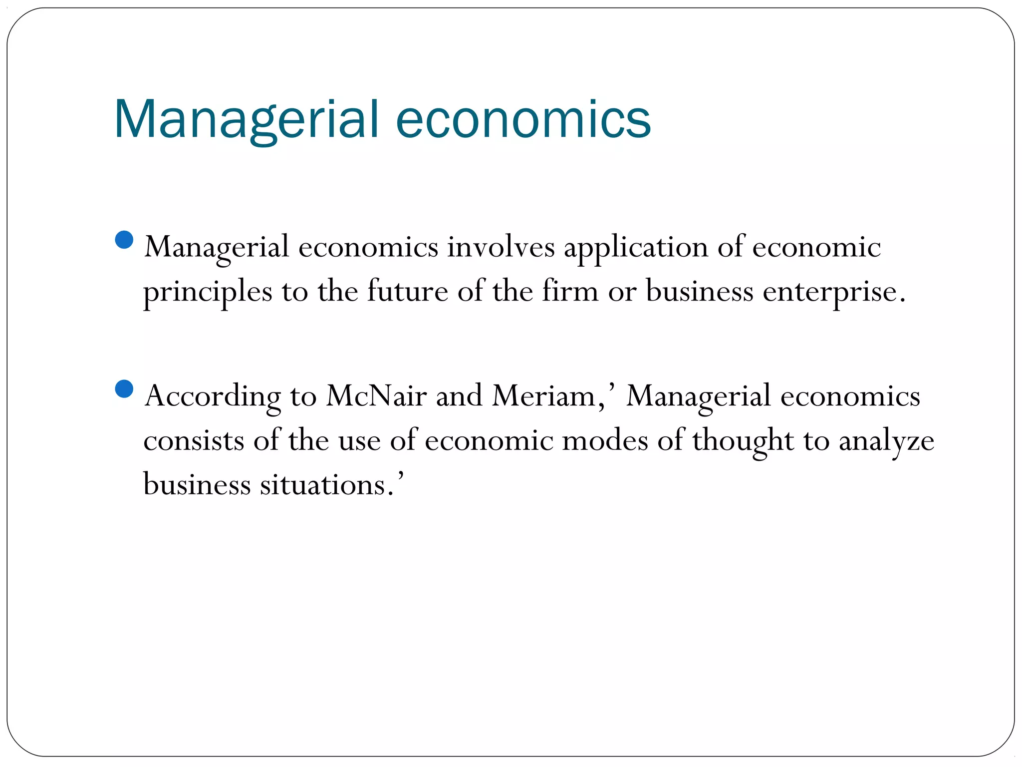 Managerial economics
Managerial economics involves application of economic
principles to the future of the firm or business enterprise.
According to McNair and Meriam,’ Managerial economics
consists of the use of economic modes of thought to analyze
business situations.’
 