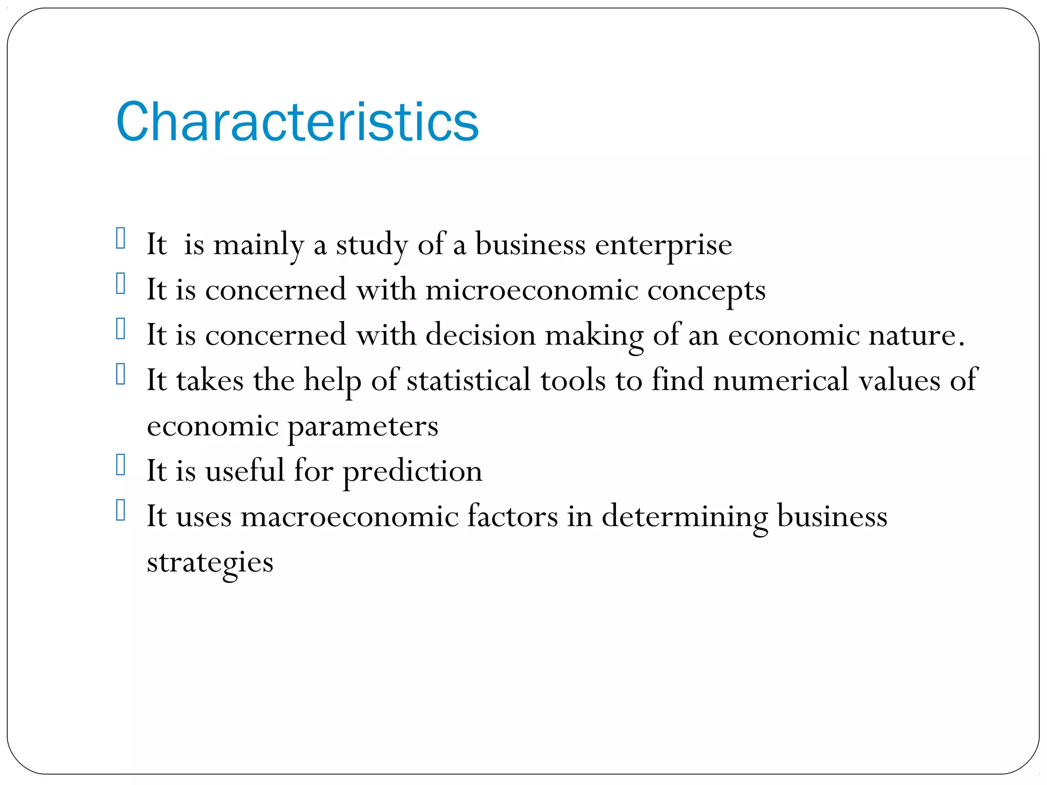Characteristics
 It is mainly a study of a business enterprise
 It is concerned with microeconomic concepts
 It is concerned with decision making of an economic nature.
 It takes the help of statistical tools to find numerical values of
economic parameters
 It is useful for prediction
 It uses macroeconomic factors in determining business
strategies
 