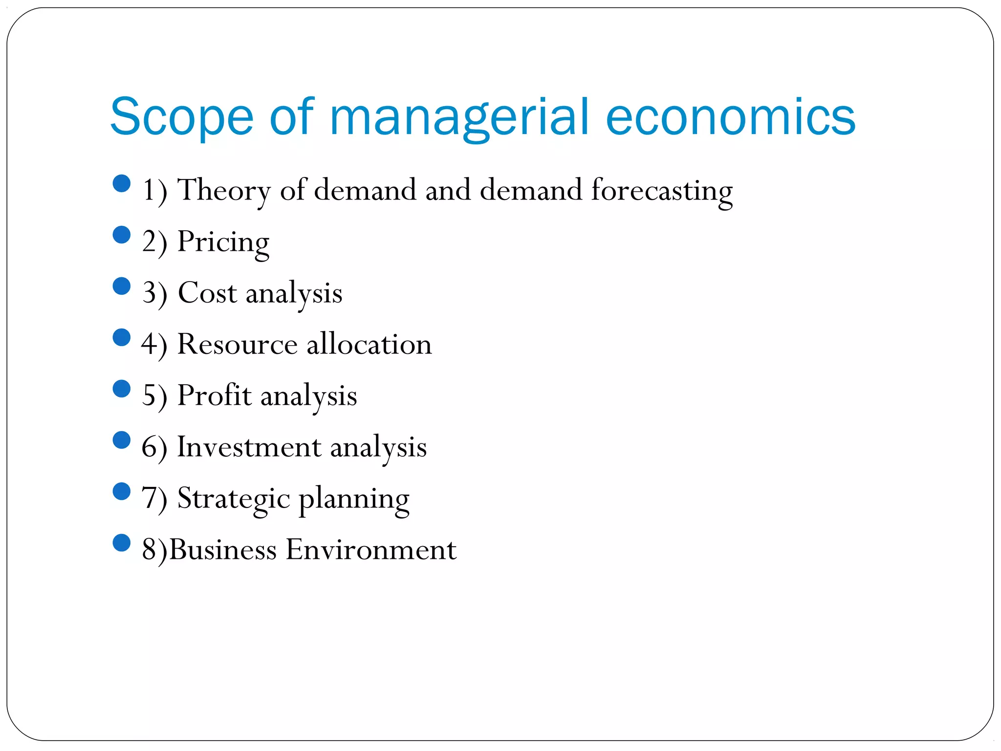Scope of managerial economics
1) Theory of demand and demand forecasting
2) Pricing
3) Cost analysis
4) Resource allocation
5) Profit analysis
6) Investment analysis
7) Strategic planning
8)Business Environment
 