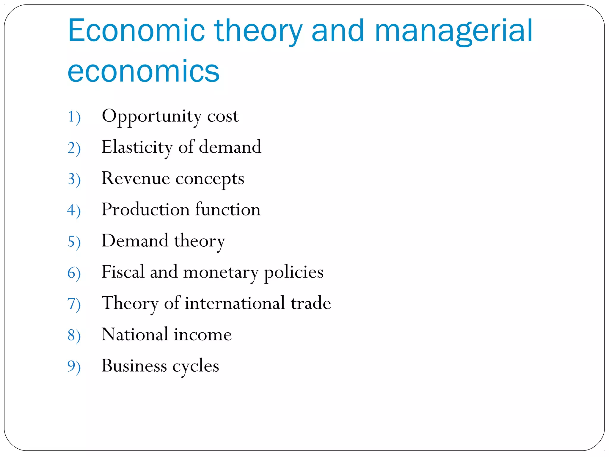 Economic theory and managerial
economics
1) Opportunity cost
2) Elasticity of demand
3) Revenue concepts
4) Production function
5) Demand theory
6) Fiscal and monetary policies
7) Theory of international trade
8) National income
9) Business cycles
 