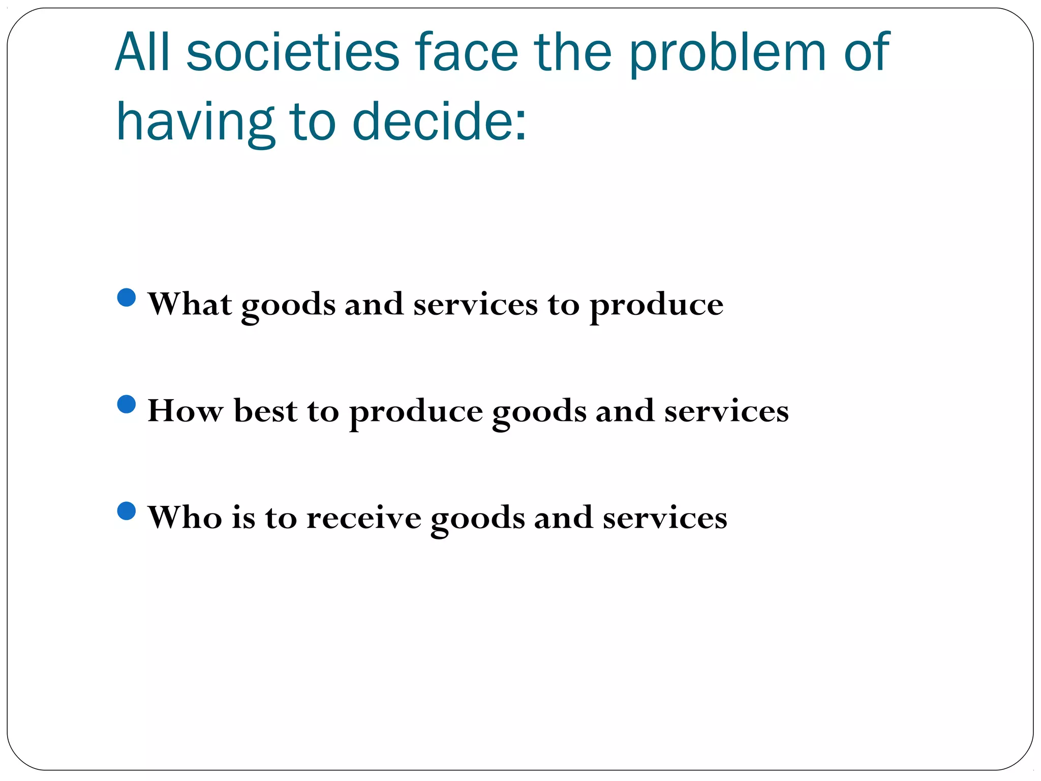 All societies face the problem of
having to decide:
What goods and services to produce
How best to produce goods and services
Who is to receive goods and services
 