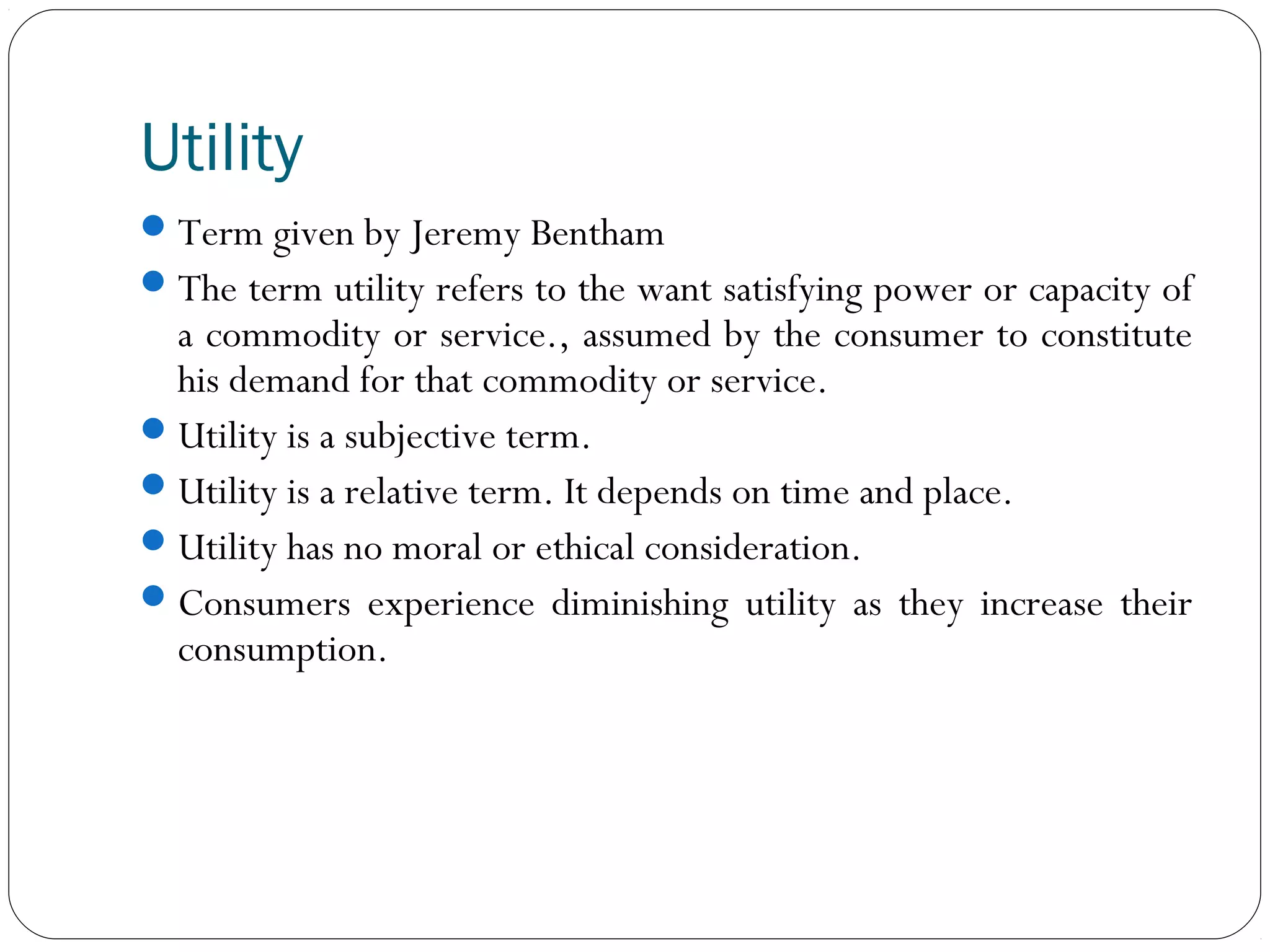Utility
Term given by Jeremy Bentham
The term utility refers to the want satisfying power or capacity of
a commodity or service., assumed by the consumer to constitute
his demand for that commodity or service.
Utility is a subjective term.
Utility is a relative term. It depends on time and place.
Utility has no moral or ethical consideration.
Consumers experience diminishing utility as they increase their
consumption.
 