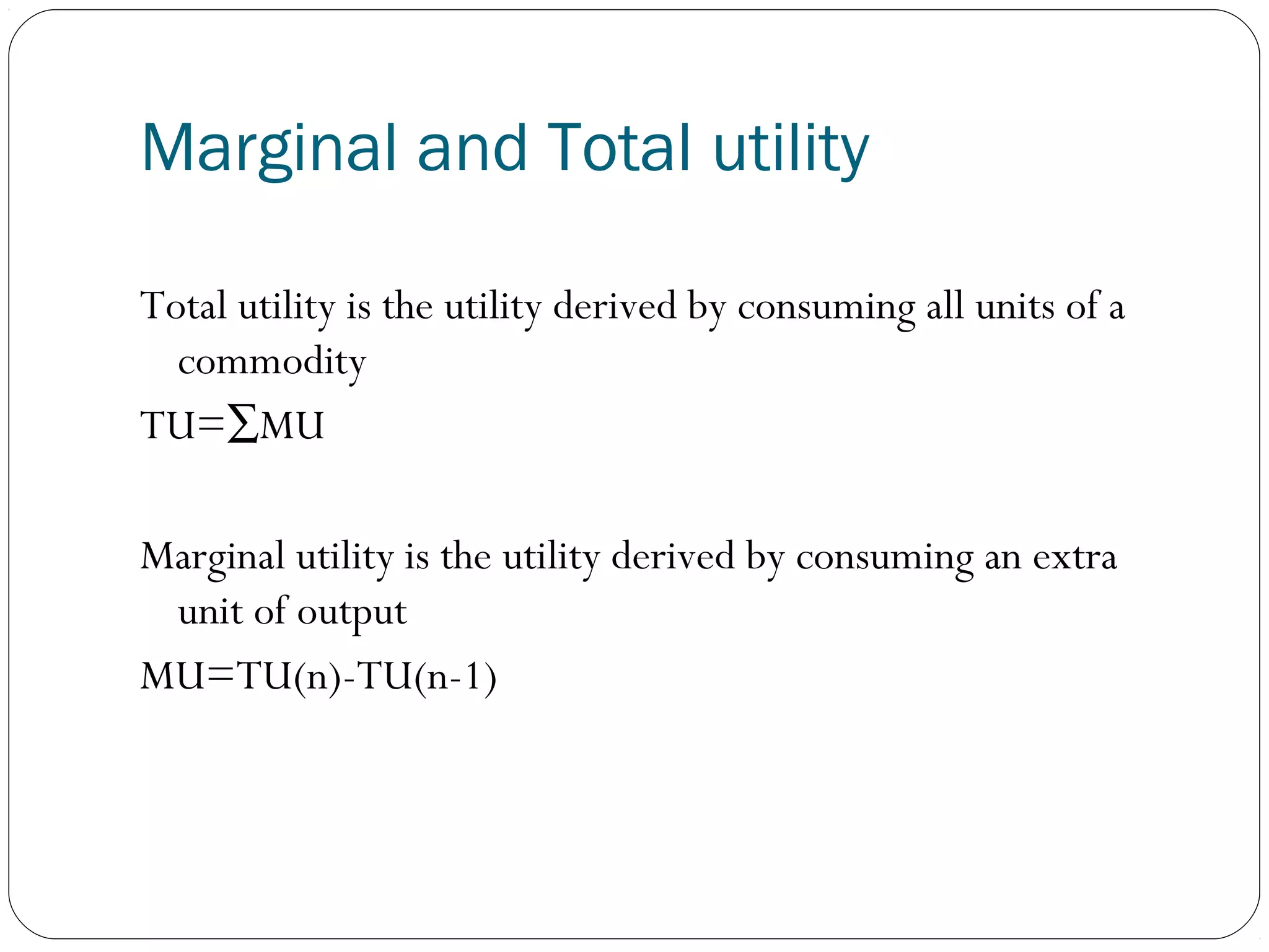 Marginal and Total utility
Total utility is the utility derived by consuming all units of a
commodity
TU=∑MU
Marginal utility is the utility derived by consuming an extra
unit of output
MU=TU(n)-TU(n-1)
 