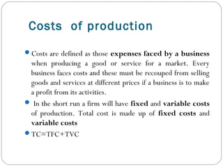 Costs of production
Costs are defined as those expenses faced by a business
when producing a good or service for a market. Every
business faces costs and these must be recouped from selling
goods and services at different prices if a business is to make
a profit from its activities.
 In the short run a firm will have fixed and variable costs
of production. Total cost is made up of fixed costs and
variable costs
TC=TFC+TVC
 