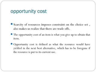 opportunity cost
Scarcity of resources imposes constraint on the choice set ,
also makes us realize that there are trade offs.
The opportunity cost of an item is what you give up to obtain that
item.
Opportunity cost is defined as what the resource would have
yielded in the next best alternative, which has to be foregone if
the resource is put to its current use.
 