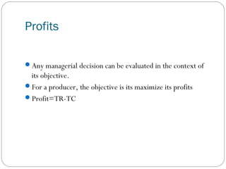 Profits
Any managerial decision can be evaluated in the context of
its objective.
For a producer, the objective is its maximize its profits
Profit=TR-TC
 