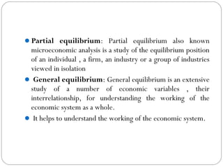 Partial equilibrium: Partial equilibrium also known
microeconomic analysis is a study of the equilibrium position
of an individual , a firm, an industry or a group of industries
viewed in isolation
 General equilibrium: General equilibrium is an extensive
study of a number of economic variables , their
interrelationship, for understanding the working of the
economic system as a whole.
 It helps to understand the working of the economic system.
 