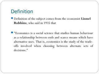 Definition
Definition of the subject comes from the economist Lionel
Robbins, who said in 1935 that
"Economics is a social science that studies human behaviour
as a relationship between ends and scarce means which have
alternative uses. That is, economics is the study of the trade-
offs involved when choosing between alternate sets of
decisions."
 