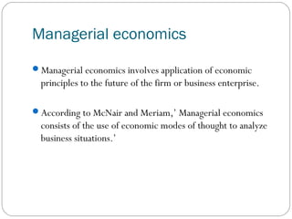 Managerial economics
Managerial economics involves application of economic
principles to the future of the firm or business enterprise.
According to McNair and Meriam,’ Managerial economics
consists of the use of economic modes of thought to analyze
business situations.’
 