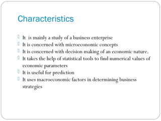 Characteristics
 It is mainly a study of a business enterprise
 It is concerned with microeconomic concepts
 It is concerned with decision making of an economic nature.
 It takes the help of statistical tools to find numerical values of
economic parameters
 It is useful for prediction
 It uses macroeconomic factors in determining business
strategies
 