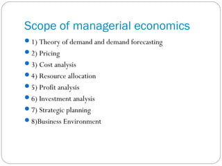 Scope of managerial economics
1) Theory of demand and demand forecasting
2) Pricing
3) Cost analysis
4) Resource allocation
5) Profit analysis
6) Investment analysis
7) Strategic planning
8)Business Environment
 