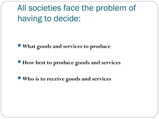 All societies face the problem of
having to decide:
What goods and services to produce
How best to produce goods and services
Who is to receive goods and services
 