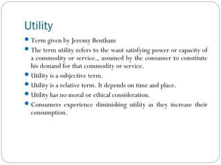 Utility
Term given by Jeremy Bentham
The term utility refers to the want satisfying power or capacity of
a commodity or service., assumed by the consumer to constitute
his demand for that commodity or service.
Utility is a subjective term.
Utility is a relative term. It depends on time and place.
Utility has no moral or ethical consideration.
Consumers experience diminishing utility as they increase their
consumption.
 