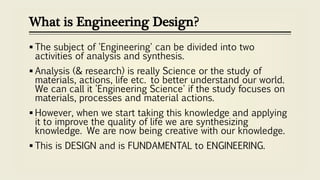 What is Engineering Design?
 The subject of 'Engineering' can be divided into two
activities of analysis and synthesis.
 Analysis (& research) is really Science or the study of
materials, actions, life etc. to better understand our world.
We can call it 'Engineering Science' if the study focuses on
materials, processes and material actions.
 However, when we start taking this knowledge and applying
it to improve the quality of life we are synthesizing
knowledge. We are now being creative with our knowledge.
 This is DESIGN and is FUNDAMENTAL to ENGINEERING.
 