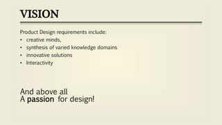 VISION
Product Design requirements include:
• creative minds,
• synthesis of varied knowledge domains
• innovative solutions
• Interactivity
And above all
A passion for design!
 