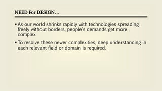 NEED For DESIGN…
 As our world shrinks rapidly with technologies spreading
freely without borders, people's demands get more
complex.
 To resolve these newer complexities, deep understanding in
each relevant field or domain is required.
 