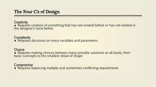 The Four C’s of Design
Creativity
● Requires creation of something that has not existed before or has not existed in
the designer’s mind before
Complexity
● Requires decisions on many variables and parameters
Choice
● Requires making choices between many possible solutions at all levels, from
basic concepts to the smallest detail of shape
Compromise
● Requires balancing multiple and sometimes conflicting requirements
 