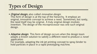 Types of Design
 Original design, also called innovative design.
This form of design is at the top of the hierarchy. It employs an
original, innovative concept to achieve a need. Sometimes, but rarely,
the need itself may be original. A truly original design involves
invention. The design of the microprocessor was one such original
design.
 Adaptive design. This form of design occurs when the design team
adapts a known solution to satisfy a different need to produce a novel
application.
For example, adapting the ink-jet printing concept to spray binder to
hold particles in place in a rapid prototyping machine.
 