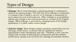 Types of Design
 Redesign. Much more frequently, engineering design is employed to
improve an existing design. The task may be to redesign a component
in a product that is failing in service, or to redesign a component so
as to reduce its cost of manufacture. Often redesign is accomplished
without any change in the working principle or concept of the original
design. When redesign is achieved by changing some of the design
parameters, it is often called variant design.
 Selection design. Most designs employ standard components such as
bearings, small motors, or pumps that are supplied by vendors
specializing in their manufacture and sale. Therefore, in this case the
design task consists of selecting the components with the needed
performance, quality, and cost from the catalogs of potential vendors.
 