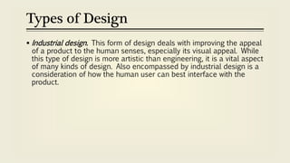 Types of Design
 Industrial design. This form of design deals with improving the appeal
of a product to the human senses, especially its visual appeal. While
this type of design is more artistic than engineering, it is a vital aspect
of many kinds of design. Also encompassed by industrial design is a
consideration of how the human user can best interface with the
product.
 