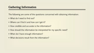 Gathering Information
The following are some of the questions concerned with obtaining information:
 What do I need to find out?
 Where can I find it and how can I get it?
 How credible and accurate is the information?
 How should the information be interpreted for my specific need?
 When do I have enough information?
 What decisions result from the information?
 