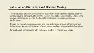 Evaluation of Alternatives and Decision Making
 The evaluation of alternatives involves systematic methods for selecting the best
among several concepts, often in the face of incomplete information. Engineering
analysis procedures provide the basis for making decisions about service
performance.
 Design for manufacturing analyses and cost estimation provide other important
information. Various other types of engineering analysis also provide information.
 Simulation of performance with computer models is finding wide usage
 