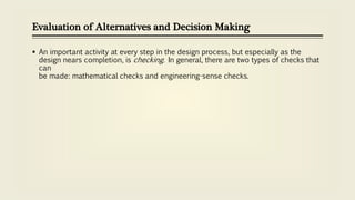 Evaluation of Alternatives and Decision Making
 An important activity at every step in the design process, but especially as the
design nears completion, is checking. In general, there are two types of checks that
can
be made: mathematical checks and engineering-sense checks.
 