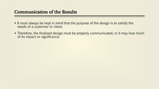 Communication of the Results
 It must always be kept in mind that the purpose of the design is to satisfy the
needs of a customer or client.
 Therefore, the finalized design must be properly communicated, or it may lose much
of its impact or significance.
 