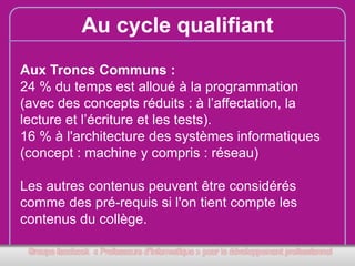 Au cycle qualifiant
Aux Troncs Communs :
24 % du temps est alloué à la programmation
(avec des concepts réduits : à l’affectation, la
lecture et l’écriture et les tests).
16 % à l'architecture des systèmes informatiques
(concept : machine y compris : réseau)
Les autres contenus peuvent être considérés
comme des pré-requis si l'on tient compte les
contenus du collège.

 