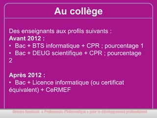 Au collège
Des enseignants aux profils suivants :
Avant 2012 :
• Bac + BTS informatique + CPR ; pourcentage 1
• Bac + DEUG scientifique + CPR ; pourcentage
2
Après 2012 :
• Bac + Licence informatique (ou certificat
équivalent) + CeRMEF

 