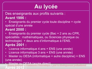 Au lycée
Des enseignants aux profils suivants :
Avant 1986 :
• Enseignants du premier cycle toute discipline + cycle
spécial d’une année

Avant 2000 :
• Enseignants du premier cycle (Bac + 2 ans au CPR,
spécialités : mathématiques, ou Sciences physique ou
technologie) + deux ans d’informatique à l’ENS.

Après 2001 :
• Licence informatique 4 ans + ENS (une année)
• Licence informatique 3 ans + ENS (une année)
• Master ou DESA (informatique + autre discipline) + ENS
(une année)
• Master ou DESA (accès direct)

Après 2012 :

 