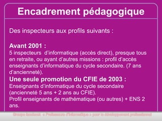 Encadrement pédagogique
Des inspecteurs aux profils suivants :
Avant 2001 :
5 inspecteurs d’informatique (accès direct), presque tous
en retraite, ou ayant d’autres missions : profil d’accès
enseignants d’informatique du cycle secondaire. (7 ans
d’ancienneté).

Une seule promotion du CFIE de 2003 :
Enseignants d’informatique du cycle secondaire
(ancienneté 5 ans + 2 ans au CFIE).
Profil enseignants de mathématique (ou autres) + ENS 2
ans.

 