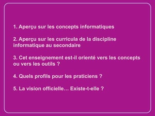 1. Aperçu sur les concepts informatiques
2. Aperçu sur les curricula de la discipline
informatique au secondaire
3. Cet enseignement est-il orienté vers les concepts
ou vers les outils ?
4. Quels profils pour les praticiens ?
5. La vision officielle… Existe-t-elle ?

 