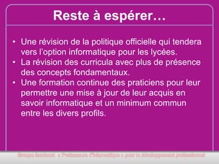 Reste à espérer…
• Une révision de la politique officielle qui tendera
vers l’option informatique pour les lycées.
• La révision des curricula avec plus de présence
des concepts fondamentaux.
• Une formation continue des praticiens pour leur
permettre une mise à jour de leur acquis en
savoir informatique et un minimum commun
entre les divers profils.

 