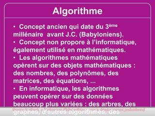 Algorithme
• Concept ancien qui date du 3ème
millénaire avant J.C. (Babyloniens).
• Concept non propore à l’informatique,
également utilisé en mathématiques.
• Les algorithmes mathématiques
opèrent sur des objets mathématiques :
des nombres, des polynômes, des
matrices, des équations, ...
• En informatique, les algorithmes
peuvent opérer sur des données
beaucoup plus variées : des arbres, des
graphes, d'autres algorithmes, des

 