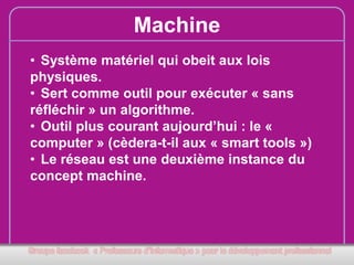 Machine
• Système matériel qui obeit aux lois
physiques.
• Sert comme outil pour exécuter « sans
réfléchir » un algorithme.
• Outil plus courant aujourd’hui : le «
computer » (cèdera-t-il aux « smart tools »)
• Le réseau est une deuxième instance du
concept machine.

 