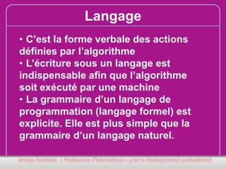 Langage
• C’est la forme verbale des actions
définies par l’algorithme
• L’écriture sous un langage est
indispensable afin que l’algorithme
soit exécuté par une machine
• La grammaire d’un langage de
programmation (langage formel) est
explicite. Elle est plus simple que la
grammaire d’un langage naturel.

 